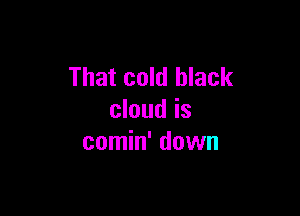 That cold black

cloud is
comin' down