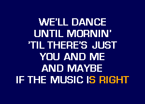 WE'LL DANCE
UNTIL MORNIN'
'TIL THERE'S JUST
YOU AND ME
AND MAYBE
IF THE MUSIC IS RIGHT