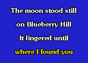 The moon stood still
on Blueberry Hill

It lingered until

where I found you I