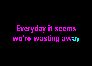 Everyday it seems

we're wasting away