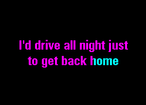 I'd drive all night iust

to get back home
