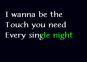 I wanna be the
Touch you need

Every single night