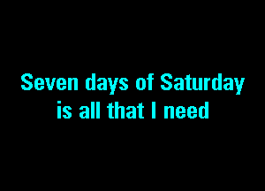 Seven days of Saturday

is all that I need
