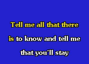 Tell me all that there

is to know and tell me

that you'll stay