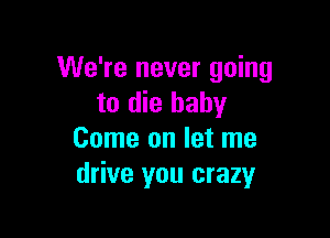 We're never going
to die baby

Come on let me
drive you crazy