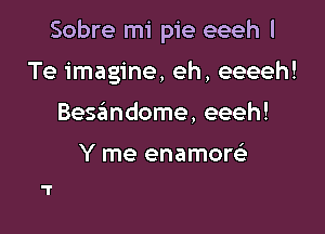 Sobre mi pie eeeh l

Te imagine, eh, eeeeh!

Bessimdome, eeeh!

Y me enamom