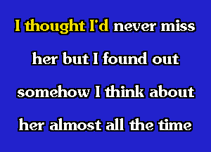 I thought I'd never miss
her but I found out
somehow I think about

her almost all the time