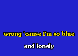 wrong 'cause I'm so blue

and lonely