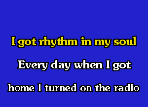 I got rhythm in my soul
Every day when I got

home I turned on the radio
