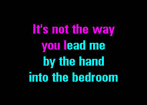 It's not the way
you lead me

by the hand
into the bedroom