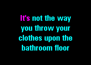 It's not the way
you throw your

clothes upon the
bathroom floor