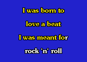 l was born to

love a beat

I was meant for

rock 'n' roll