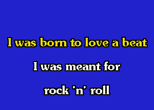 I was born to love a beat

I was meant for

rock 'n' roll