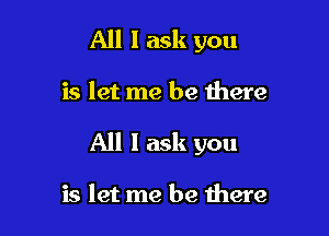 All I ask you

is let me be here

All 1 ask you

is let me be there