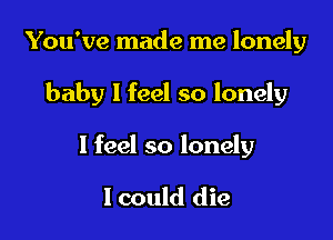 You've made me lonely

baby I feel so lonely

I feel so lonely

lcould die