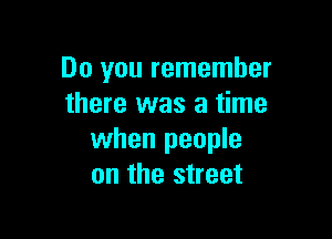 Do you remember
there was a time

when people
on the street