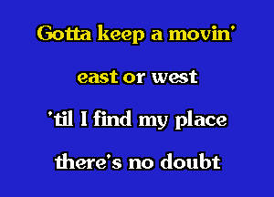 Gotta keep a movin'

east or wast

'til I find my place

there's no doubt