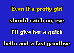 Even if a pretty girl
should catch my eye
I'll give her a quick

hello and a fast goodbye