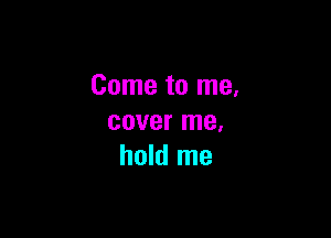 Come to me.

cover me.
hold me