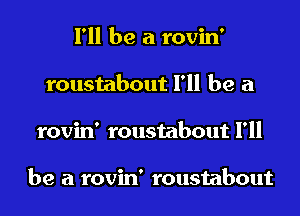 I'll be a rovin'
roustabout I'll be a
rovin' roustabout I'll

be a rovin' roustabout