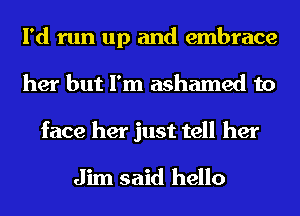 I'd run up and embrace
her but I'm ashamed to

face her just tell her

Jim said hello