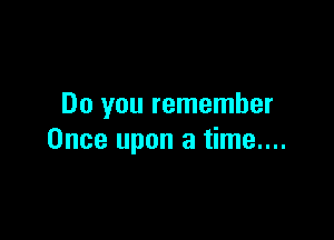Do you remember

Once upon a time....