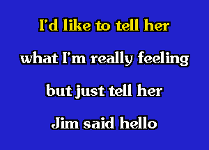 I'd like to tell her
what I'm really feeling
but just tell her

Jim said hello