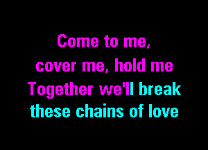 Come to me,
cover me. hold me

Together we'll break
these chains of love