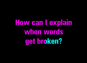 How can I explain

when words
get broken?