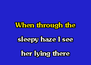 When through the

sleepy haze I see

her lying there