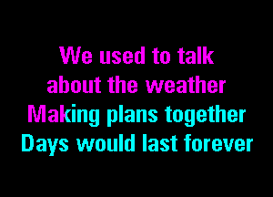 We used to talk
about the weather

Making plans together
Days would last forever