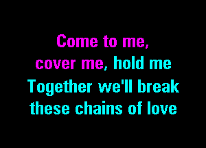 Come to me,
cover me. hold me

Together we'll break
these chains of love