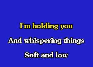 I'm holding you

And whispering things

Soft and low
