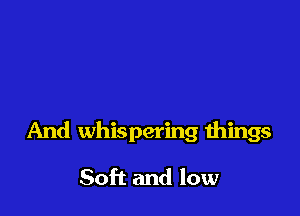 And whispering things

Soft and low