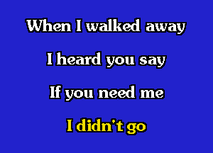 When I walked away

I heard you say
If you need me

I didn't go