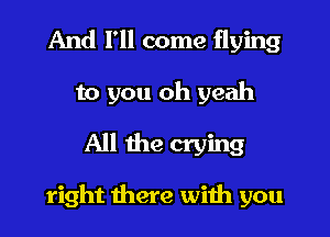 And I'll come flying
to you oh yeah

All the crying

right there with you