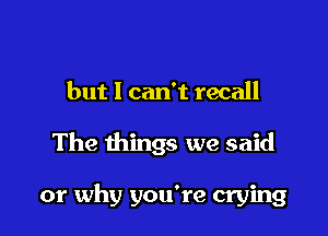 but I can't recall

The things we said

or why you're crying