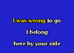 l was wrong to go

I belong

here by your side