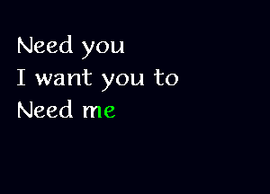 Need you
I want you to

Need me