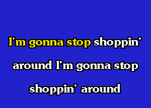 I'm gonna stop shoppin'
around I'm gonna stop

shoppin' around