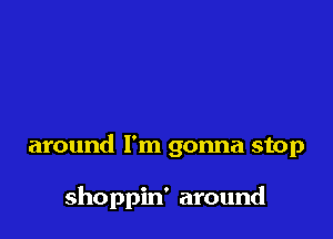 around I'm gonna stop

shoppin' around