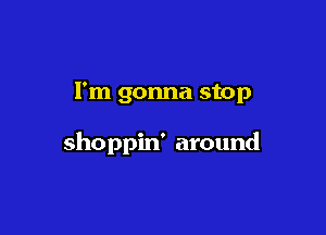 I'm gonna stop

shoppin' around