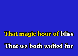 That magic hour of bliss

That we both waited for