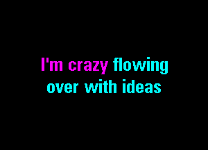 I'm crazy flowing

over with ideas