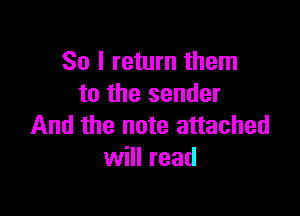 So I return them
to the sender

And the note attached
will read