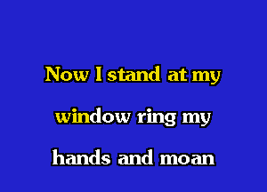 Now I stand at my

window ring my

hands and moan