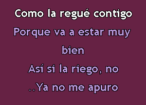 Como la regu contigo

Porque va a estar muy
bien
Asi si la riego, no

..Ya no me apuro