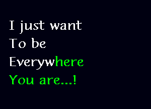 I just want
To be

Everywhere
You are...!