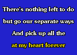 There's nothing left to do

but 90 our separate ways
And pick up all the

at my heart forever