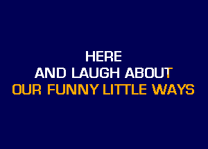 HERE
AND LAUGH ABOUT

OUR FUNNY LITTLE WAYS